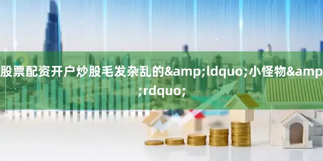 股票配资开户炒股毛发杂乱的&ldquo;小怪物&rdquo;