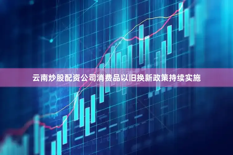 云南炒股配资公司消费品以旧换新政策持续实施