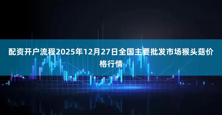 配资开户流程2025年12月27日全国主要批发市场猴头菇价格行情