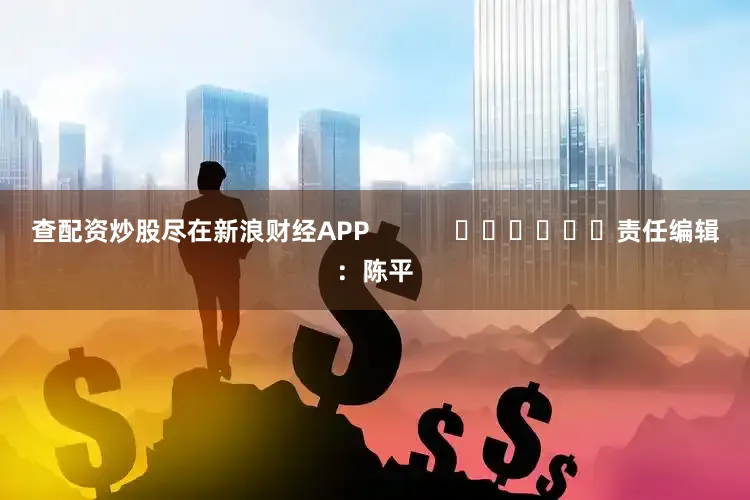 查配资炒股尽在新浪财经APP            						责任编辑：陈平